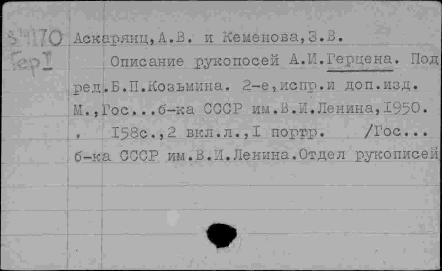 ﻿Q Аскауянц,A.B. и Семенова,З.В.
Описание уукопосей А.И.Герцена. Под ред.Б.П.Козьмина. 2-е,испр.и доп.изд. М.,Гос...б-ка СССР им.В.И.Ленина,1950.
158с.,2 вкл.л.,1 порту. /Гос... б-ка СССР им.В.И.Ленина.Отдел рукописей.